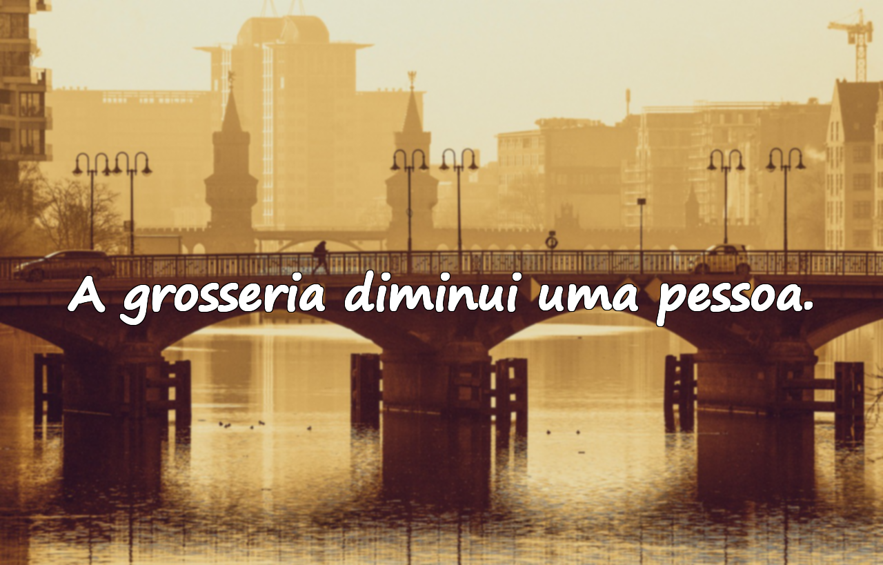 A grosseria diminui uma pessoa.