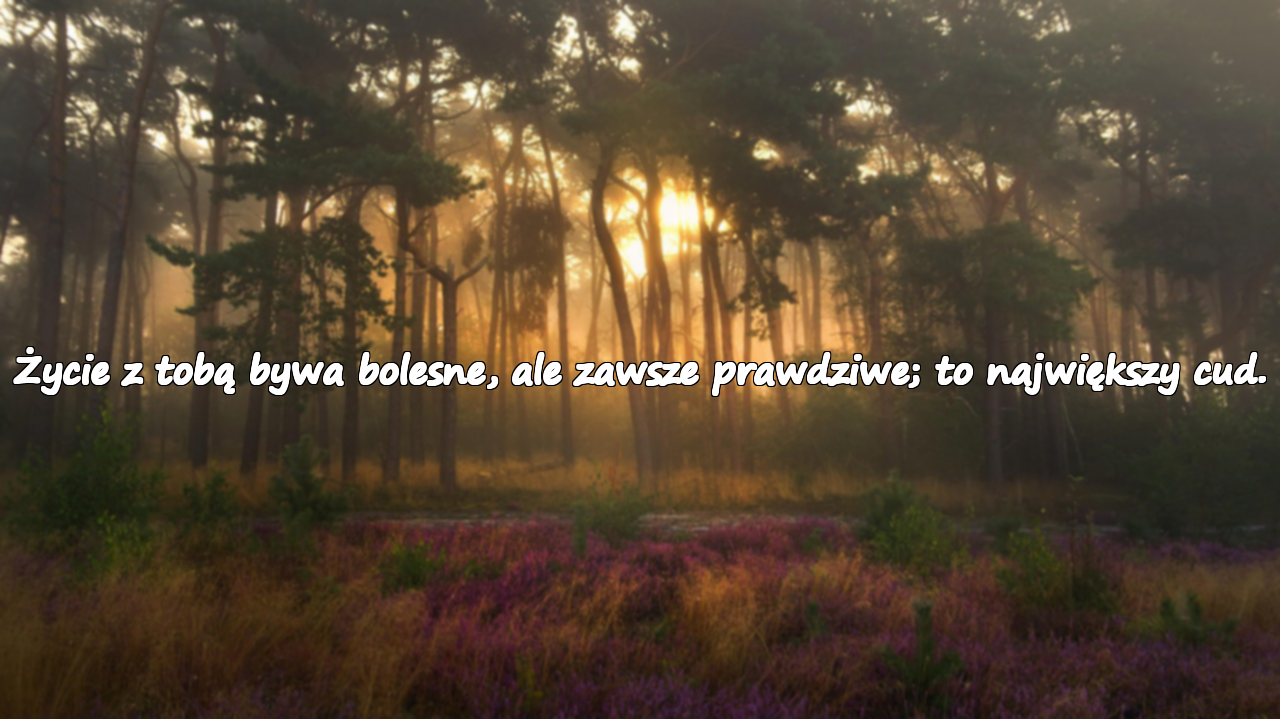 Życie z tobą bywa bolesne, ale zawsze prawdziwe; to największy cud.