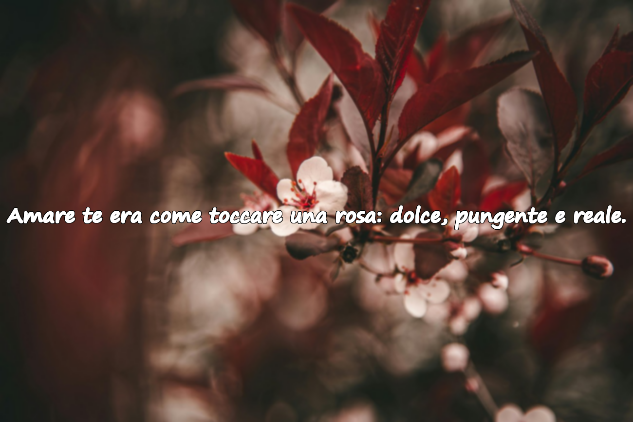 Amare te era come toccare una rosa: dolce, pungente e reale.