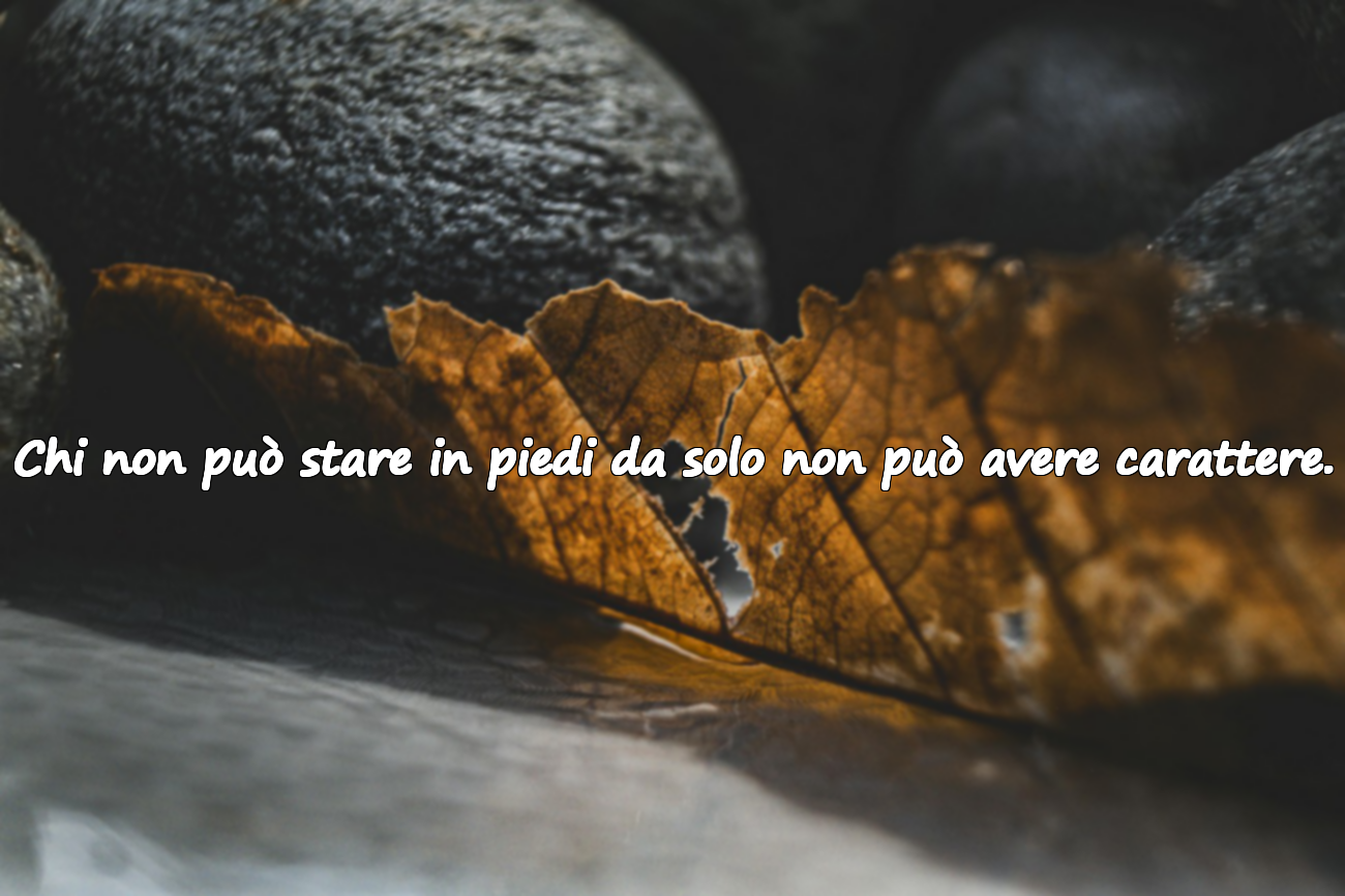 Chi non può stare in piedi da solo non può avere carattere.